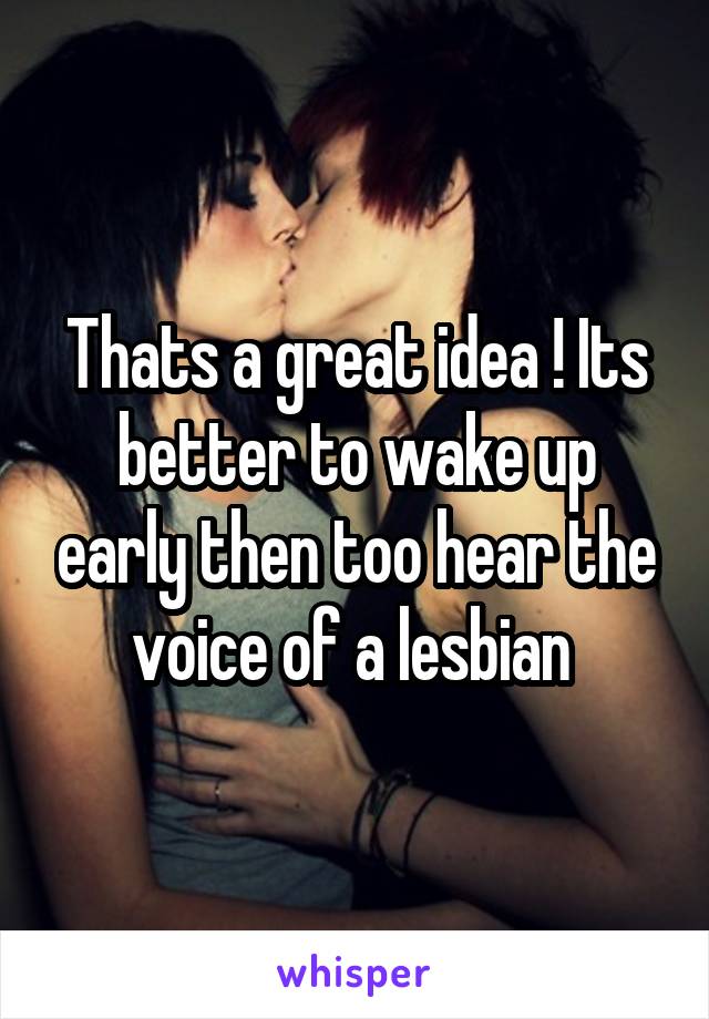 Thats a great idea ! Its better to wake up early then too hear the voice of a lesbian 