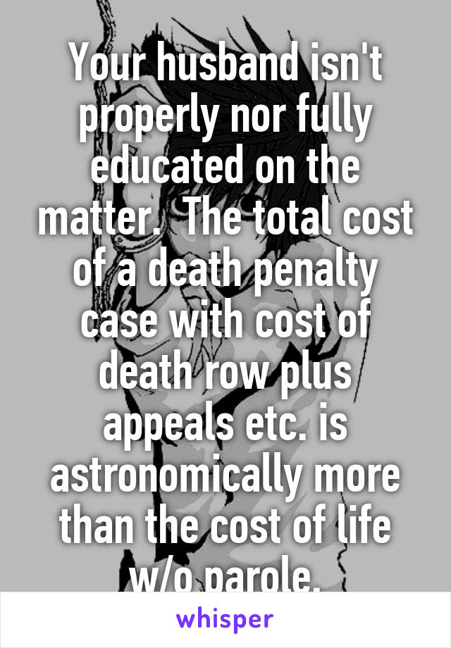 Your husband isn't properly nor fully educated on the matter.  The total cost of a death penalty case with cost of death row plus appeals etc. is astronomically more than the cost of life w/o parole.