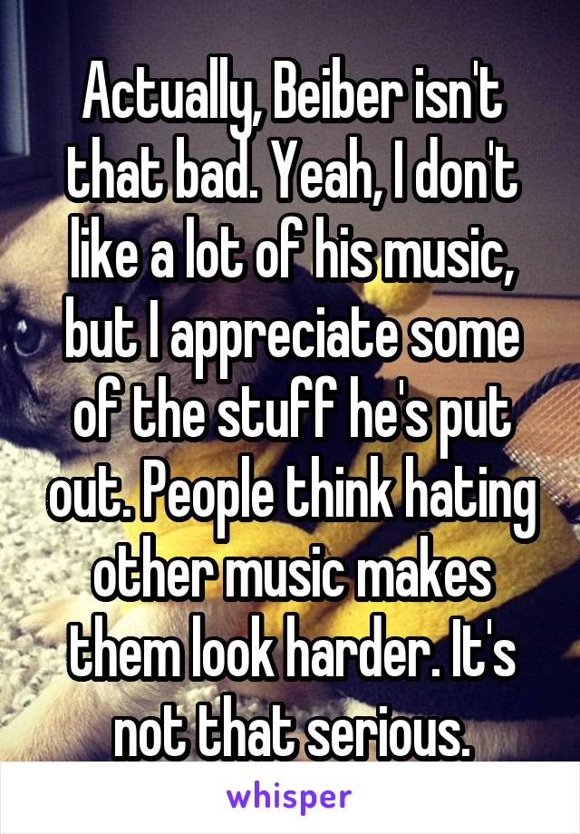 Actually, Beiber isn't that bad. Yeah, I don't like a lot of his music, but I appreciate some of the stuff he's put out. People think hating other music makes them look harder. It's not that serious.