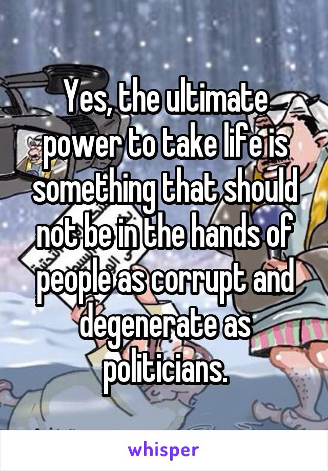 Yes, the ultimate power to take life is something that should not be in the hands of people as corrupt and degenerate as politicians.