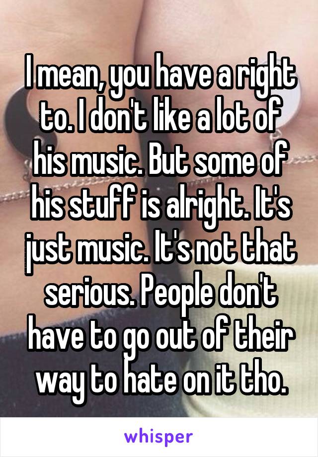 I mean, you have a right to. I don't like a lot of his music. But some of his stuff is alright. It's just music. It's not that serious. People don't have to go out of their way to hate on it tho.