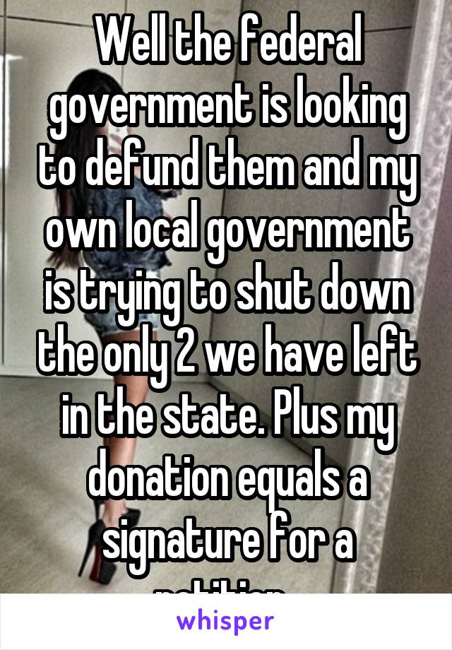 Well the federal government is looking to defund them and my own local government is trying to shut down the only 2 we have left in the state. Plus my donation equals a signature for a petition. 