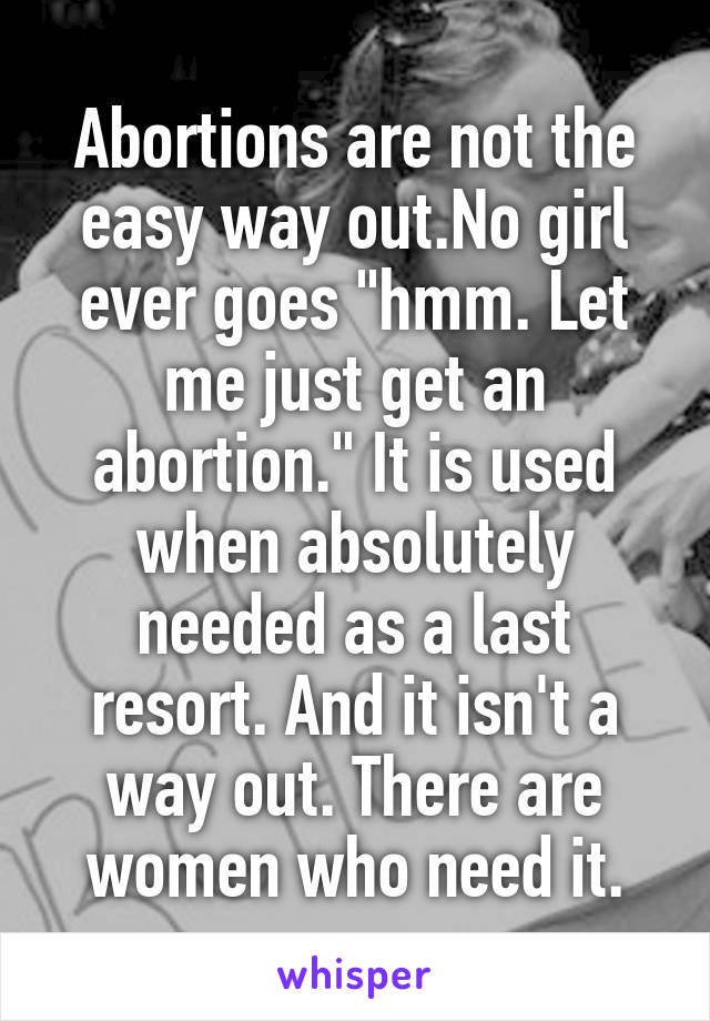 Abortions are not the easy way out.No girl ever goes "hmm. Let me just get an abortion." It is used when absolutely needed as a last resort. And it isn't a way out. There are women who need it.