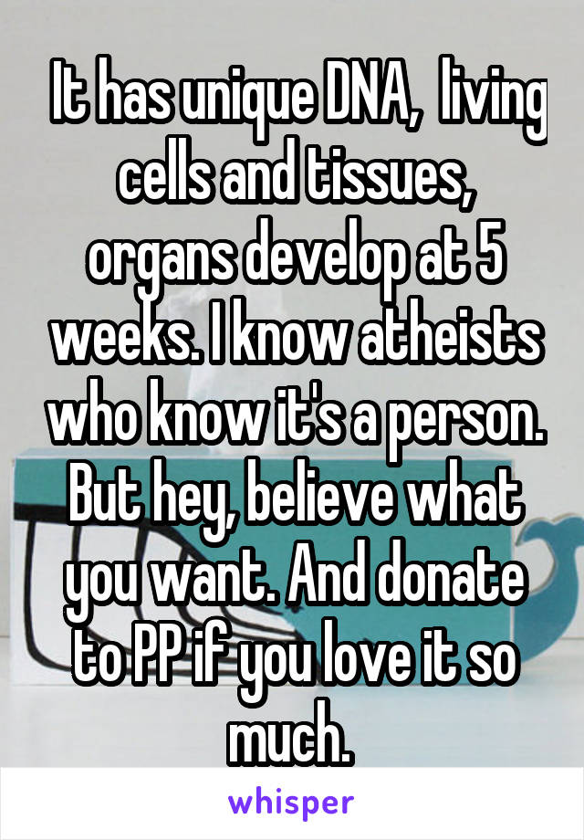  It has unique DNA,  living cells and tissues, organs develop at 5 weeks. I know atheists who know it's a person. But hey, believe what you want. And donate to PP if you love it so much. 