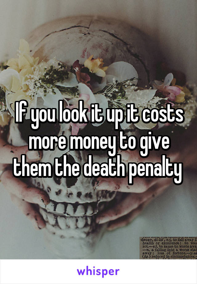 If you look it up it costs more money to give them the death penalty 