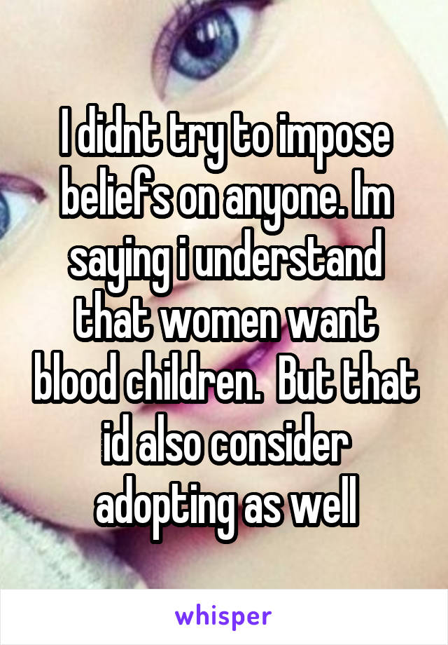 I didnt try to impose beliefs on anyone. Im saying i understand that women want blood children.  But that id also consider adopting as well