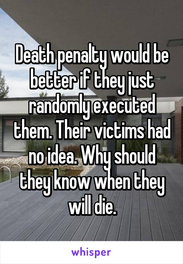 Death penalty would be better if they just randomly executed them. Their victims had no idea. Why should they know when they will die.