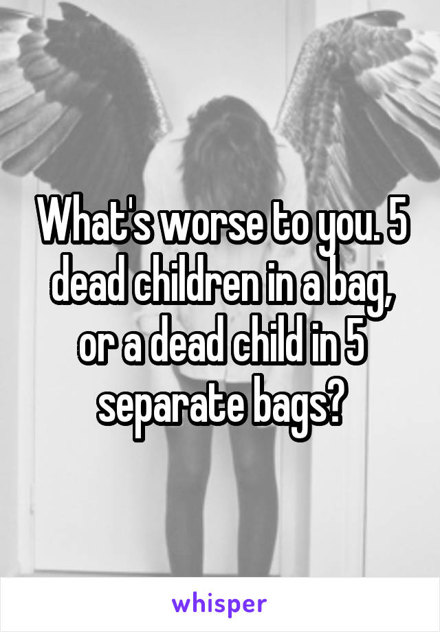 What's worse to you. 5 dead children in a bag, or a dead child in 5 separate bags?