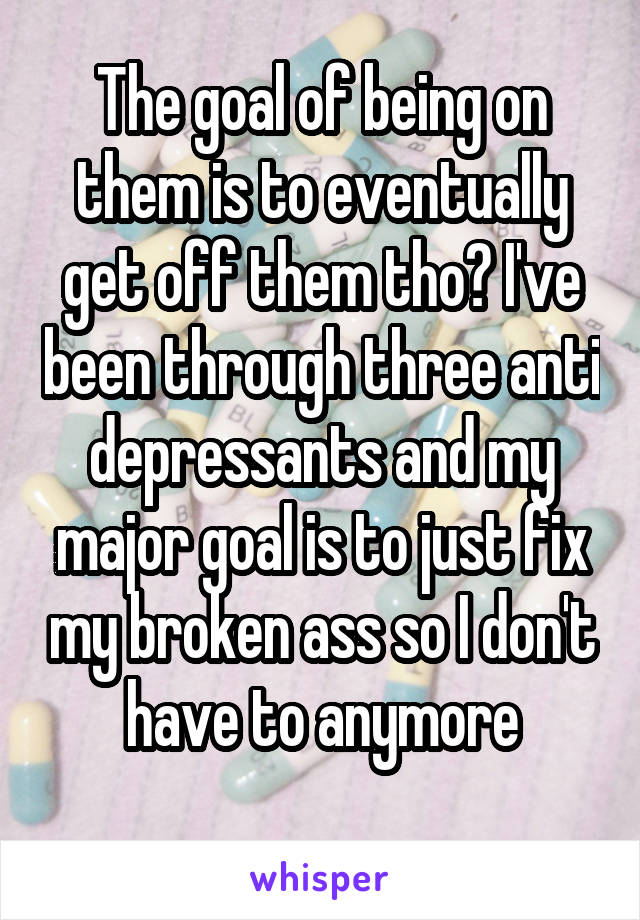 The goal of being on them is to eventually get off them tho? I've been through three anti depressants and my major goal is to just fix my broken ass so I don't have to anymore
