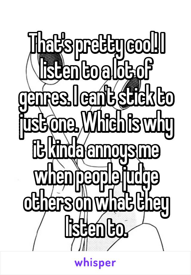 That's pretty cool! I listen to a lot of genres. I can't stick to just one. Which is why it kinda annoys me when people judge others on what they listen to.