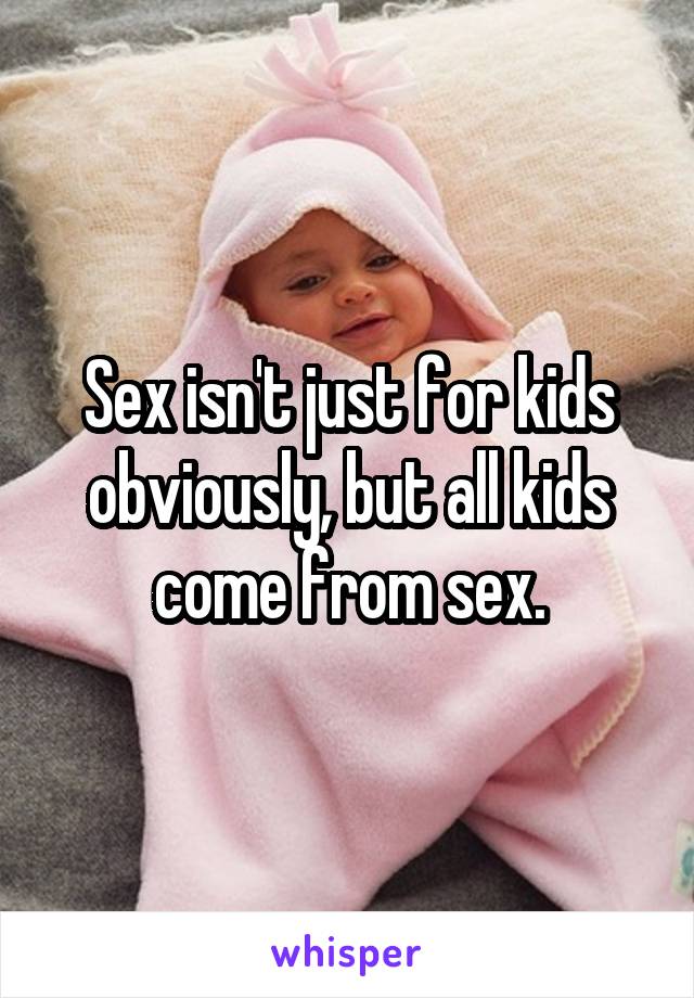 Sex isn't just for kids obviously, but all kids come from sex.