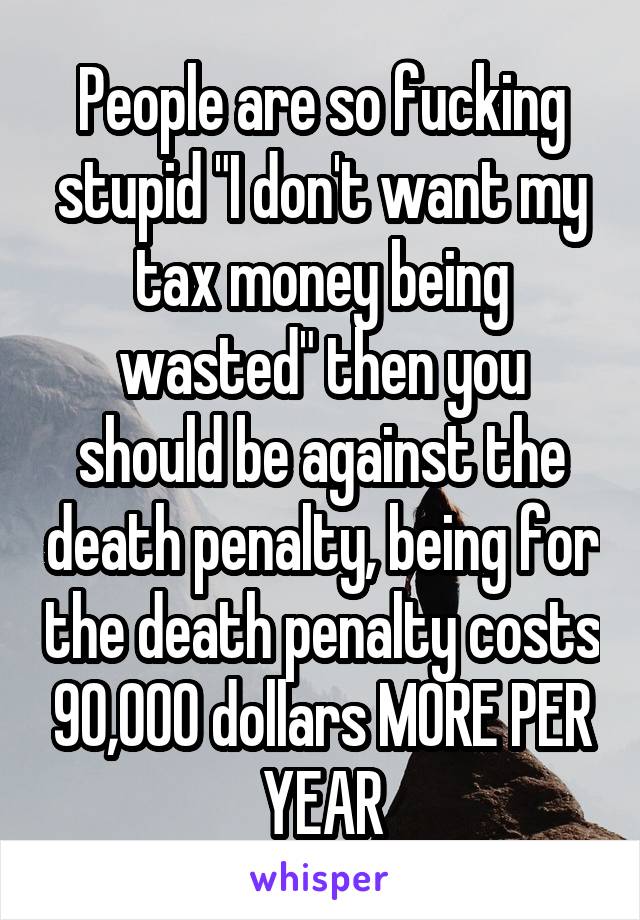 People are so fucking stupid "I don't want my tax money being wasted" then you should be against the death penalty, being for the death penalty costs 90,000 dollars MORE PER YEAR