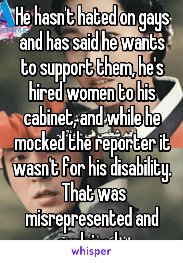 He hasn't hated on gays and has said he wants to support them, he's hired women to his cabinet, and while he mocked the reporter it wasn't for his disability.  That was misrepresented and explained.  