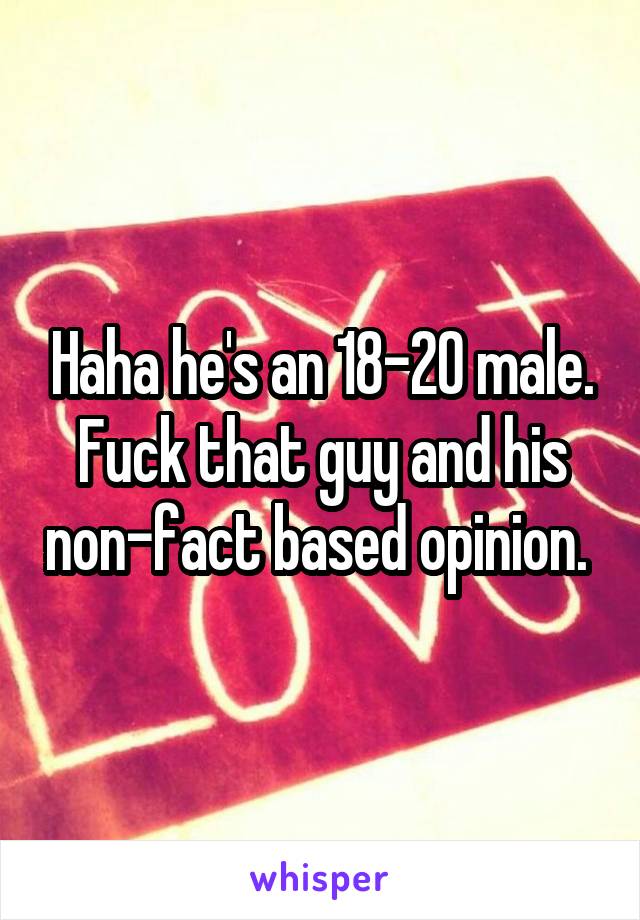 Haha he's an 18-20 male. Fuck that guy and his non-fact based opinion. 