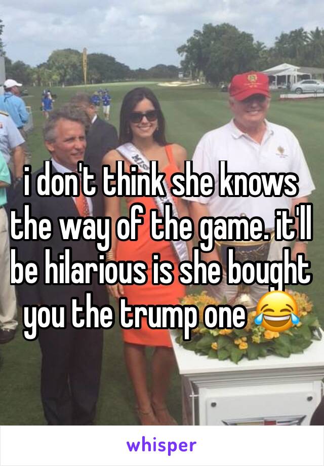 i don't think she knows the way of the game. it'll be hilarious is she bought you the trump one 😂