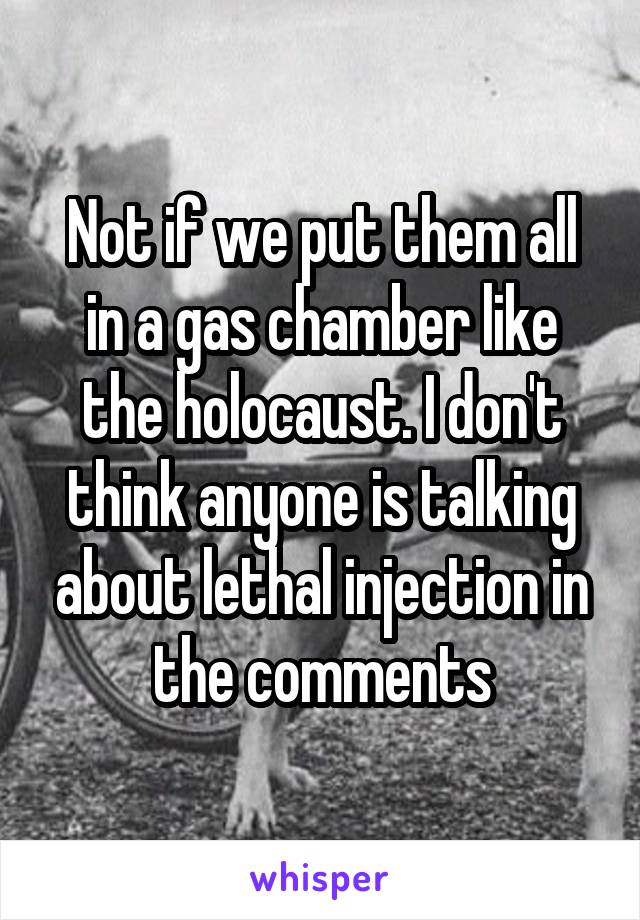 Not if we put them all in a gas chamber like the holocaust. I don't think anyone is talking about lethal injection in the comments