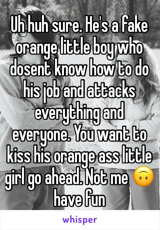 Uh huh sure. He's a fake orange little boy who dosent know how to do his job and attacks everything and everyone. You want to kiss his orange ass little girl go ahead. Not me 🙃 have fun 