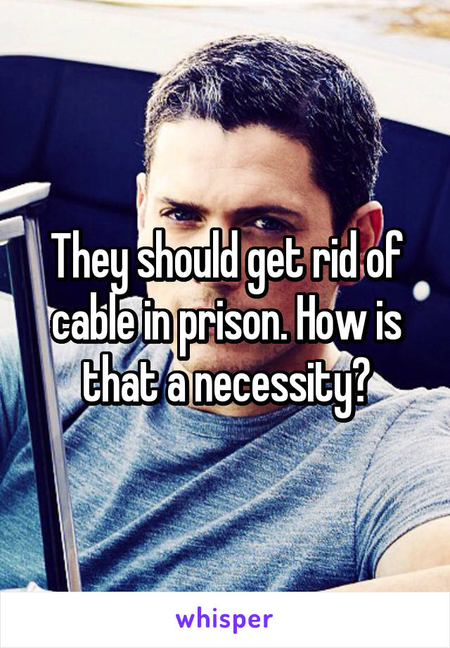 They should get rid of cable in prison. How is that a necessity?