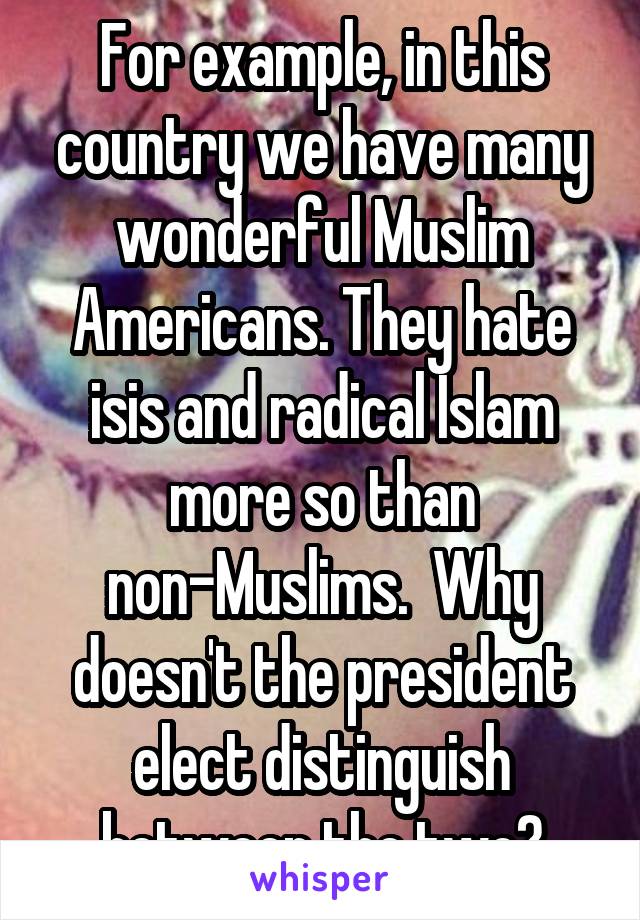 For example, in this country we have many wonderful Muslim Americans. They hate isis and radical Islam more so than non-Muslims.  Why doesn't the president elect distinguish between the two?