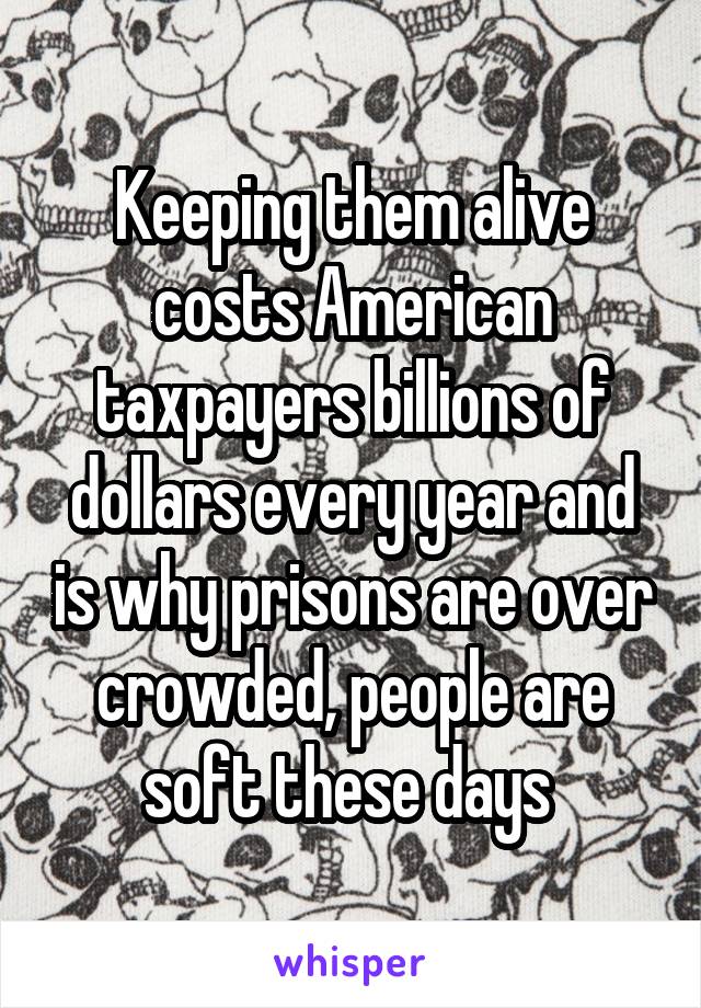 Keeping them alive costs American taxpayers billions of dollars every year and is why prisons are over crowded, people are soft these days 
