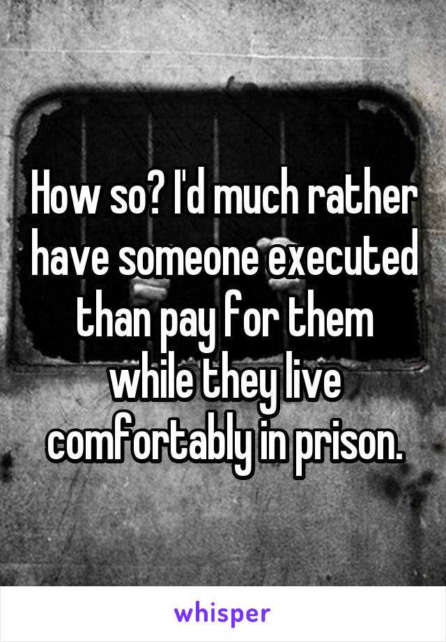 How so? I'd much rather have someone executed than pay for them while they live comfortably in prison.