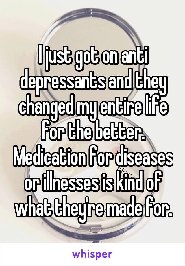 I just got on anti depressants and they changed my entire life for the better. Medication for diseases or illnesses is kind of what they're made for.
