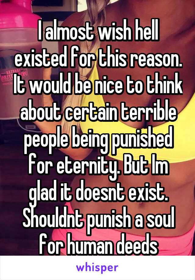 I almost wish hell existed for this reason. It would be nice to think about certain terrible people being punished for eternity. But Im glad it doesnt exist. Shouldnt punish a soul for human deeds