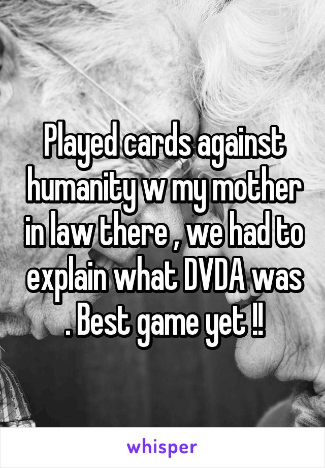 Played cards against humanity w my mother in law there , we had to explain what DVDA was . Best game yet !!