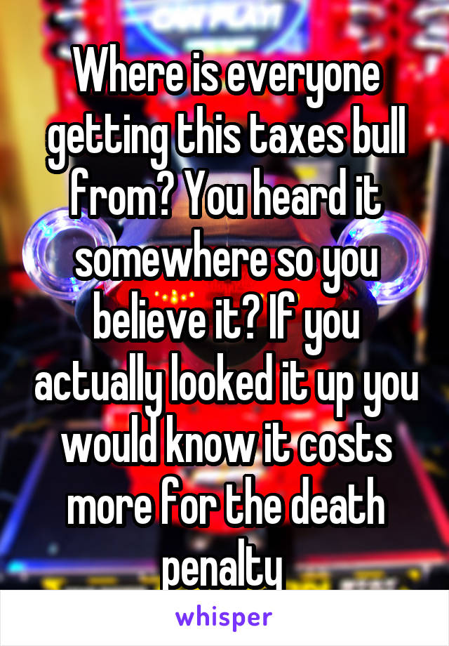 Where is everyone getting this taxes bull from? You heard it somewhere so you believe it? If you actually looked it up you would know it costs more for the death penalty 