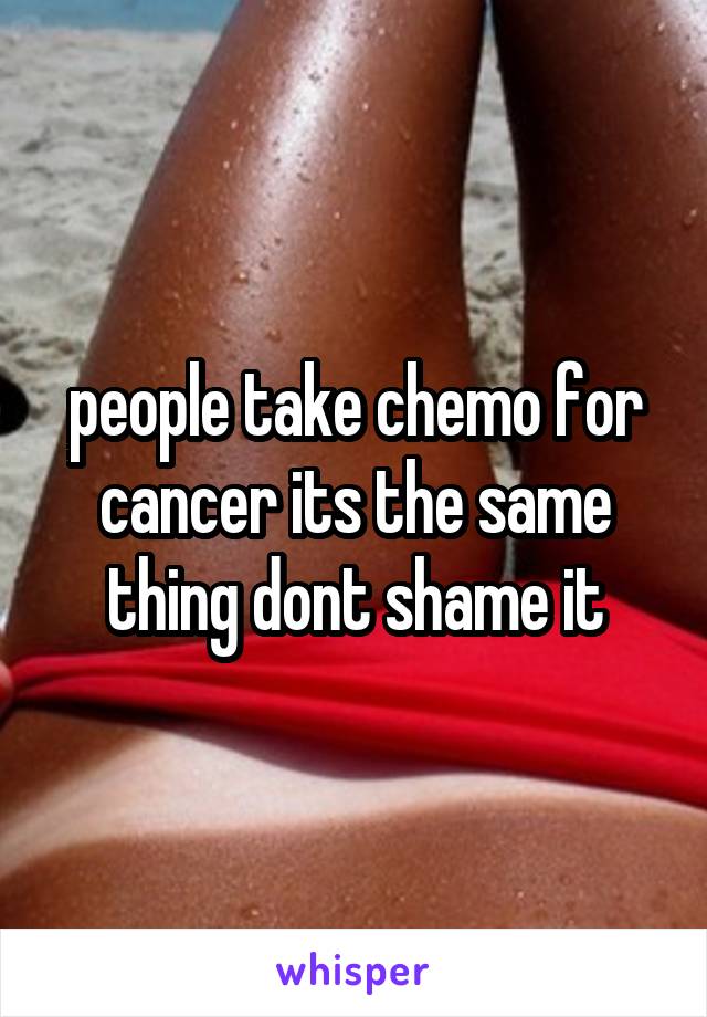 people take chemo for cancer its the same thing dont shame it