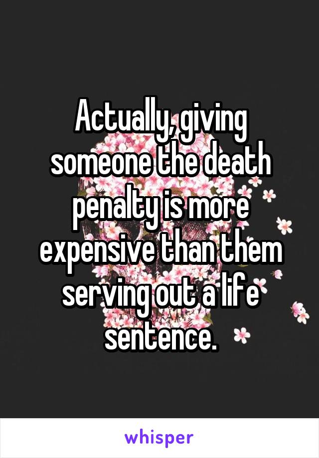 Actually, giving someone the death penalty is more expensive than them serving out a life sentence.