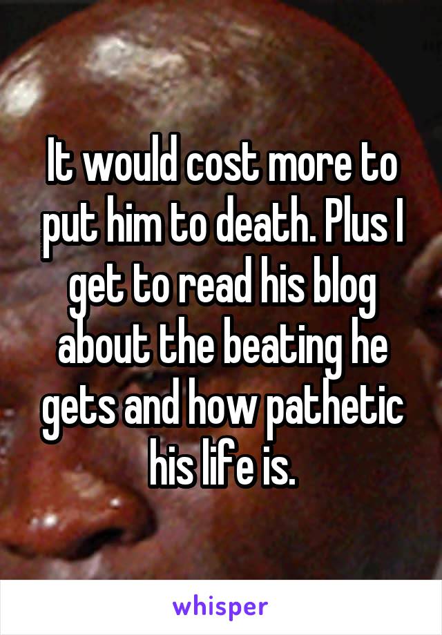 It would cost more to put him to death. Plus I get to read his blog about the beating he gets and how pathetic his life is.