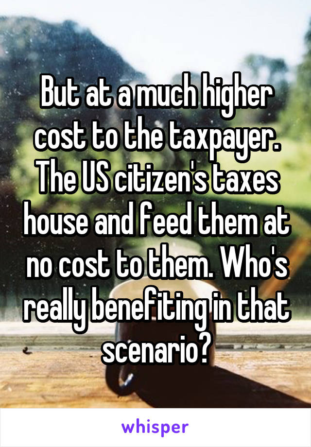 But at a much higher cost to the taxpayer. The US citizen's taxes house and feed them at no cost to them. Who's really benefiting in that scenario?