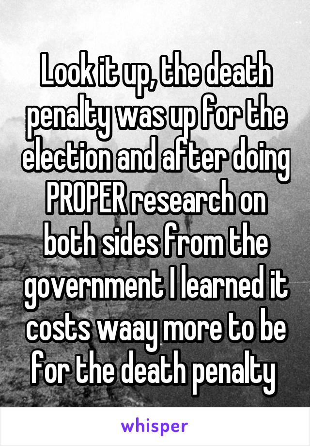Look it up, the death penalty was up for the election and after doing PROPER research on both sides from the government I learned it costs waay more to be for the death penalty 
