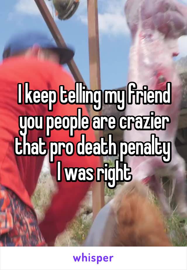 I keep telling my friend you people are crazier that pro death penalty 
I was right
