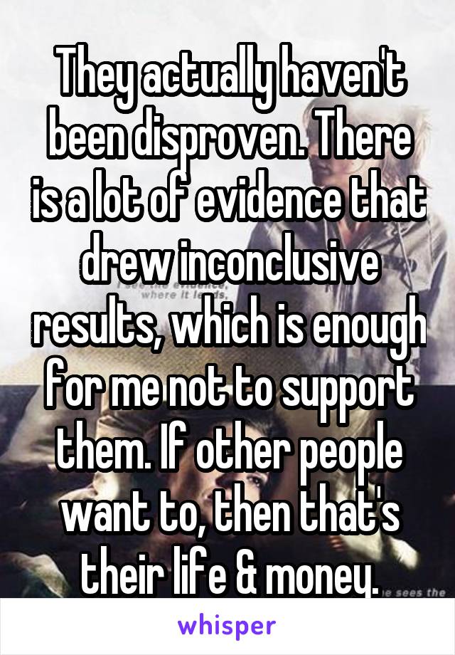 They actually haven't been disproven. There is a lot of evidence that drew inconclusive results, which is enough for me not to support them. If other people want to, then that's their life & money.