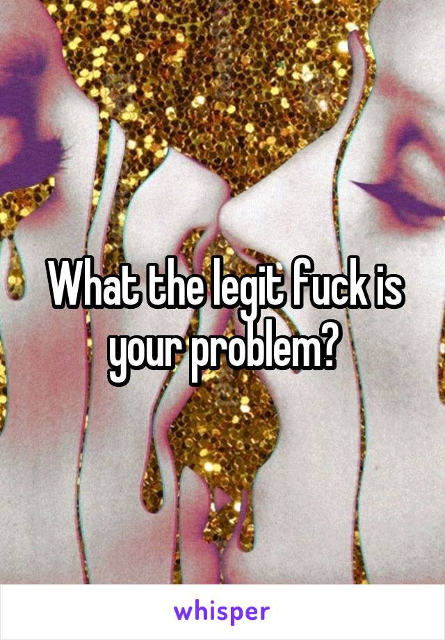 What the legit fuck is your problem?
