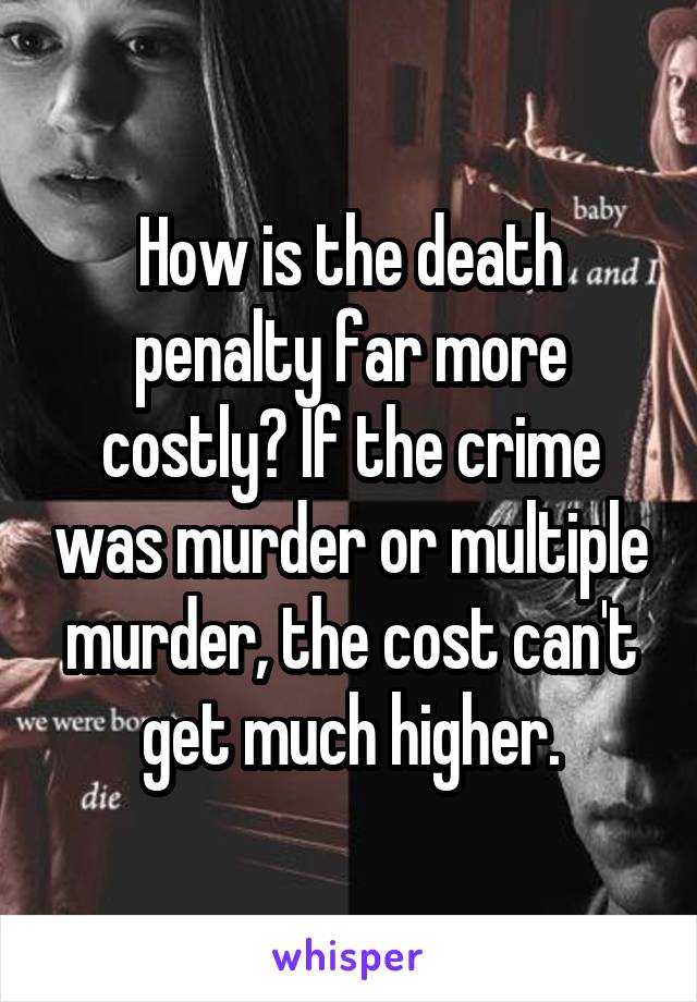 How is the death penalty far more costly? If the crime was murder or multiple murder, the cost can't get much higher.