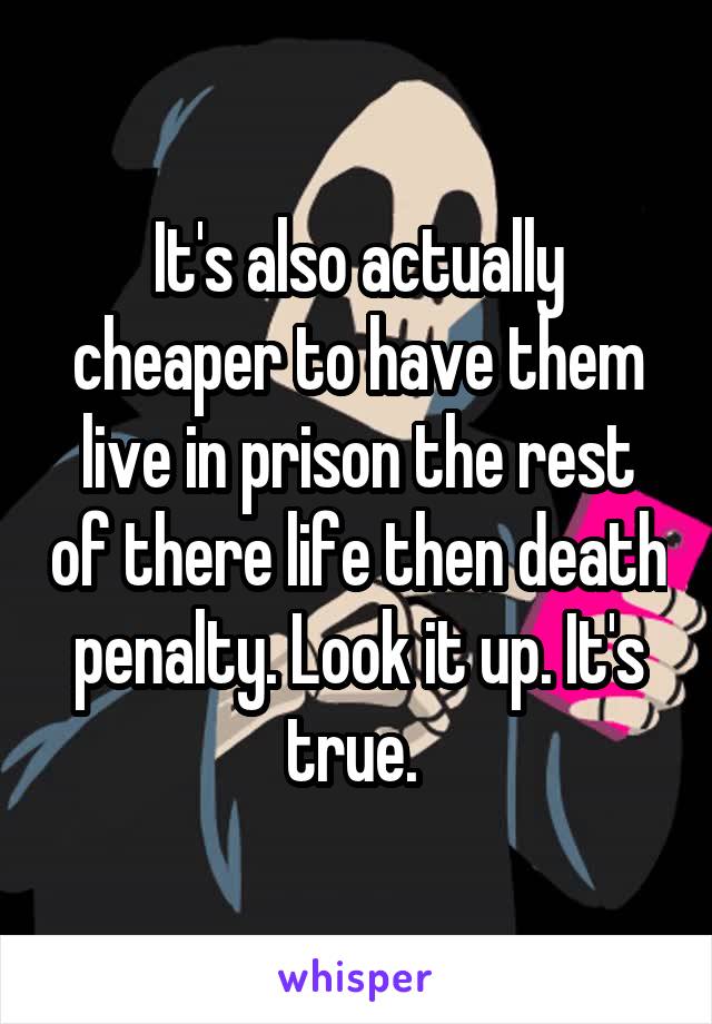 It's also actually cheaper to have them live in prison the rest of there life then death penalty. Look it up. It's true. 
