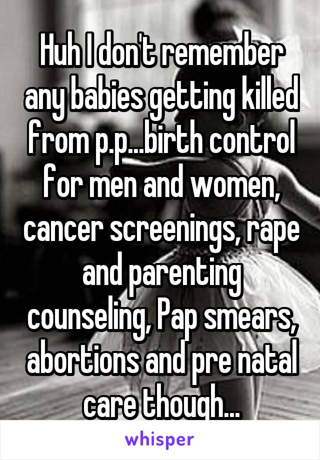 Huh I don't remember any babies getting killed from p.p...birth control for men and women, cancer screenings, rape and parenting counseling, Pap smears, abortions and pre natal care though...