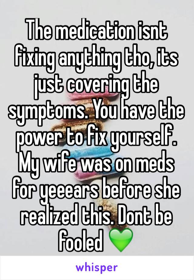 The medication isnt fixing anything tho, its just covering the symptoms. You have the power to fix yourself. My wife was on meds for yeeears before she realized this. Dont be fooled 💚