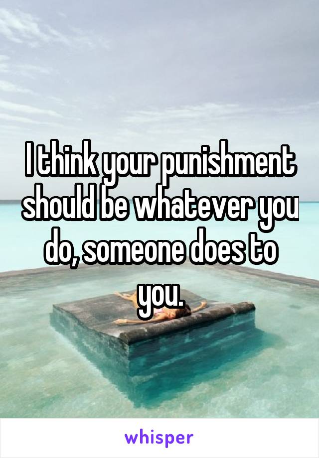 I think your punishment should be whatever you do, someone does to you.