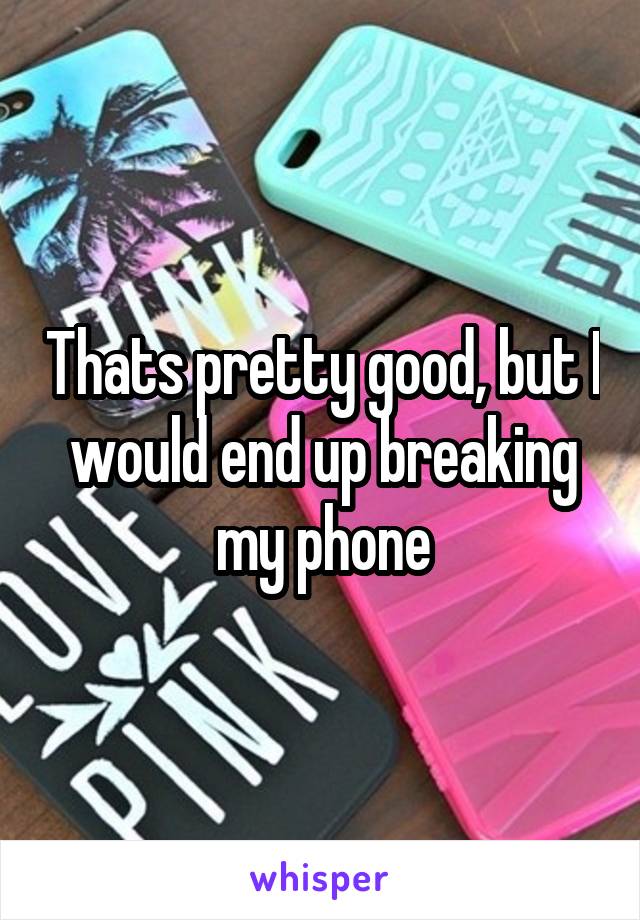 Thats pretty good, but I would end up breaking my phone