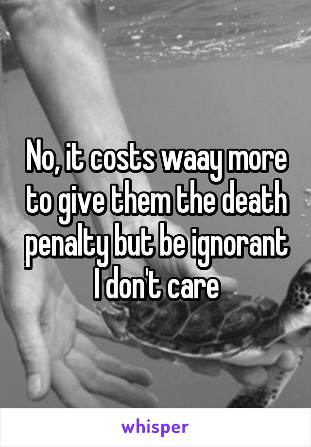 No, it costs waay more to give them the death penalty but be ignorant I don't care