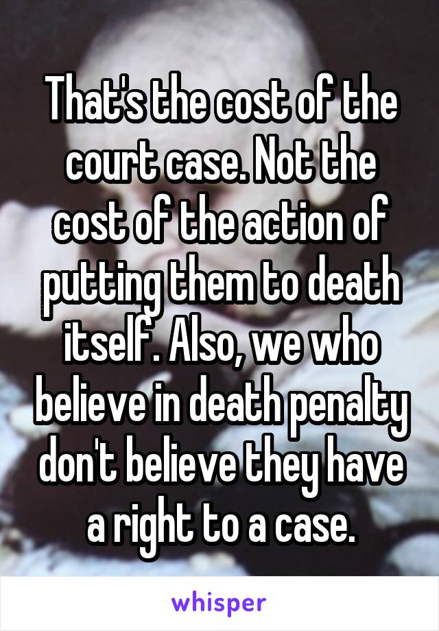 That's the cost of the court case. Not the cost of the action of putting them to death itself. Also, we who believe in death penalty don't believe they have a right to a case.