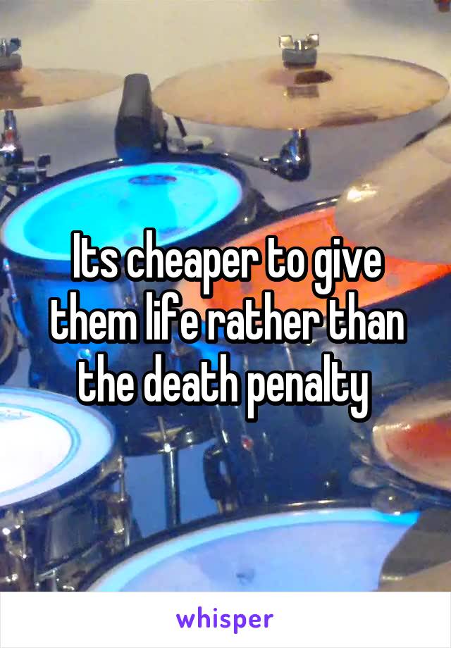 Its cheaper to give them life rather than the death penalty 
