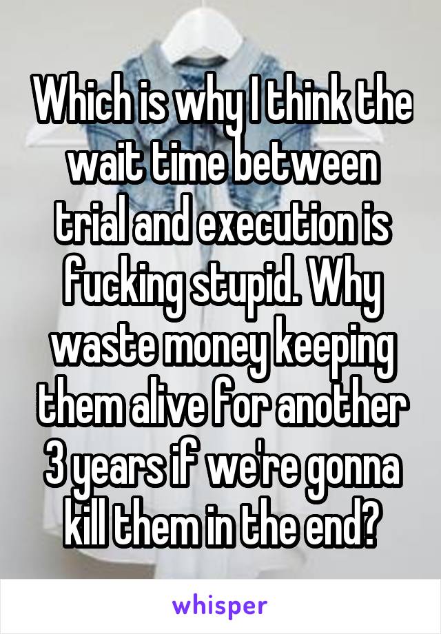 Which is why I think the wait time between trial and execution is fucking stupid. Why waste money keeping them alive for another 3 years if we're gonna kill them in the end?