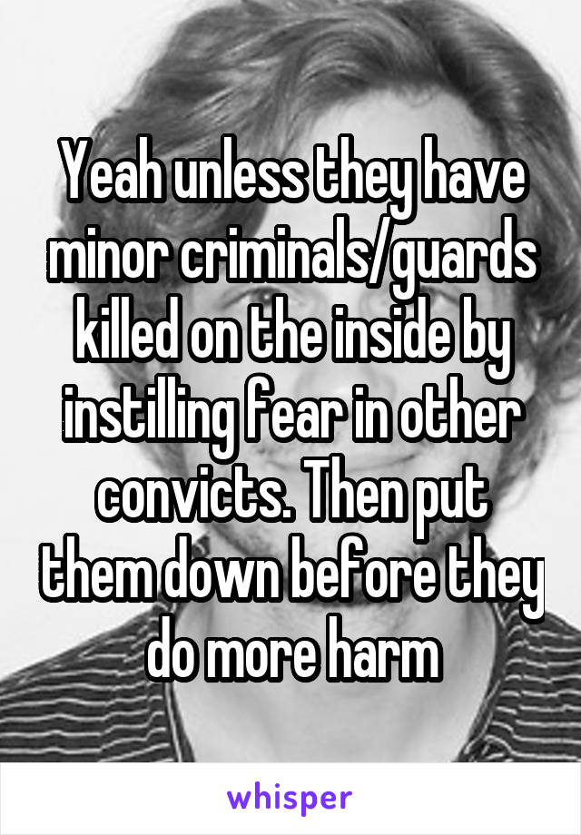 Yeah unless they have minor criminals/guards killed on the inside by instilling fear in other convicts. Then put them down before they do more harm
