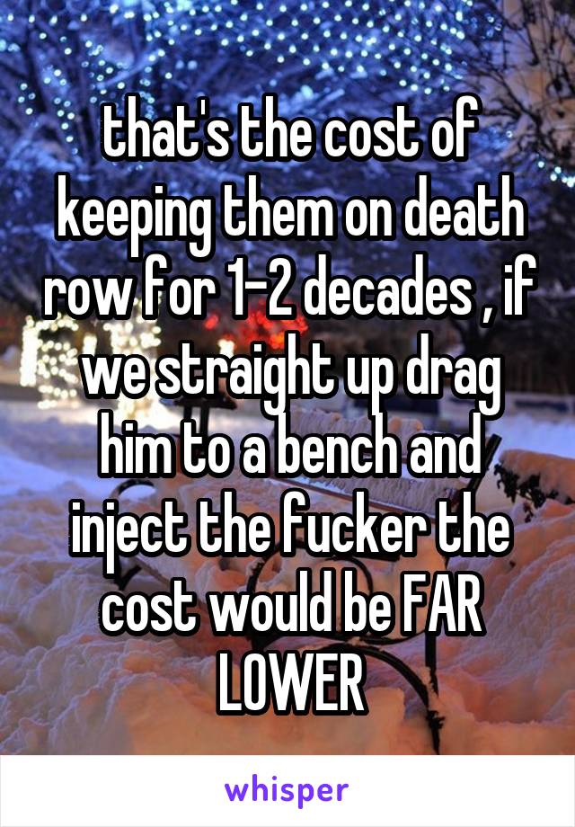 that's the cost of keeping them on death row for 1-2 decades , if we straight up drag him to a bench and inject the fucker the cost would be FAR LOWER