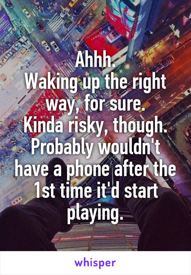 Ahhh.
Waking up the right way, for sure.
Kinda risky, though.
Probably wouldn't have a phone after the 1st time it'd start playing.